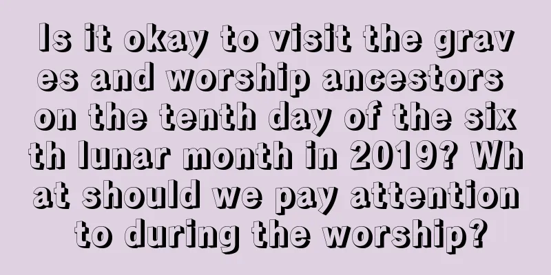 Is it okay to visit the graves and worship ancestors on the tenth day of the sixth lunar month in 2019? What should we pay attention to during the worship?