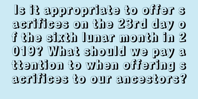 Is it appropriate to offer sacrifices on the 23rd day of the sixth lunar month in 2019? What should we pay attention to when offering sacrifices to our ancestors?