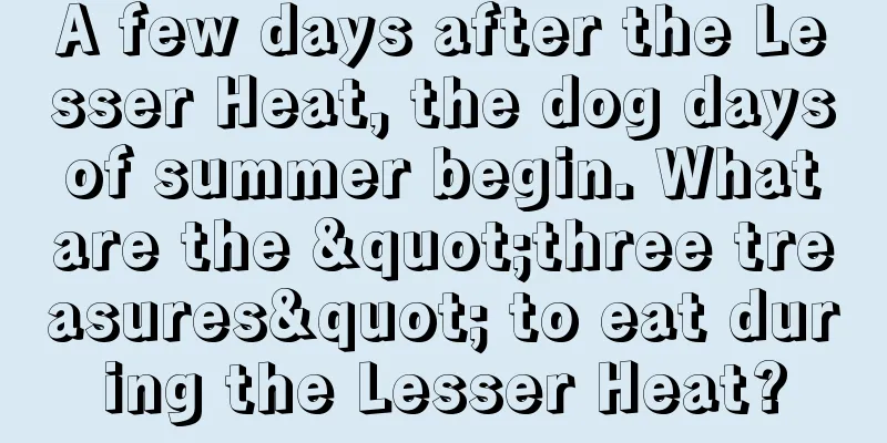 A few days after the Lesser Heat, the dog days of summer begin. What are the "three treasures" to eat during the Lesser Heat?