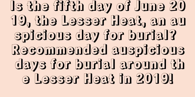 Is the fifth day of June 2019, the Lesser Heat, an auspicious day for burial? Recommended auspicious days for burial around the Lesser Heat in 2019!