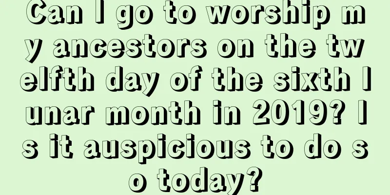 Can I go to worship my ancestors on the twelfth day of the sixth lunar month in 2019? Is it auspicious to do so today?