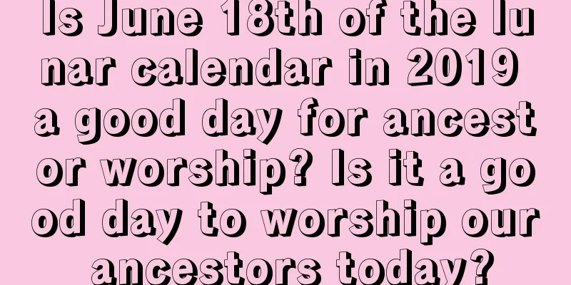 Is June 18th of the lunar calendar in 2019 a good day for ancestor worship? Is it a good day to worship our ancestors today?