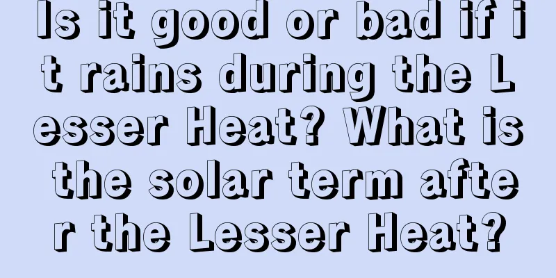 Is it good or bad if it rains during the Lesser Heat? What is the solar term after the Lesser Heat?