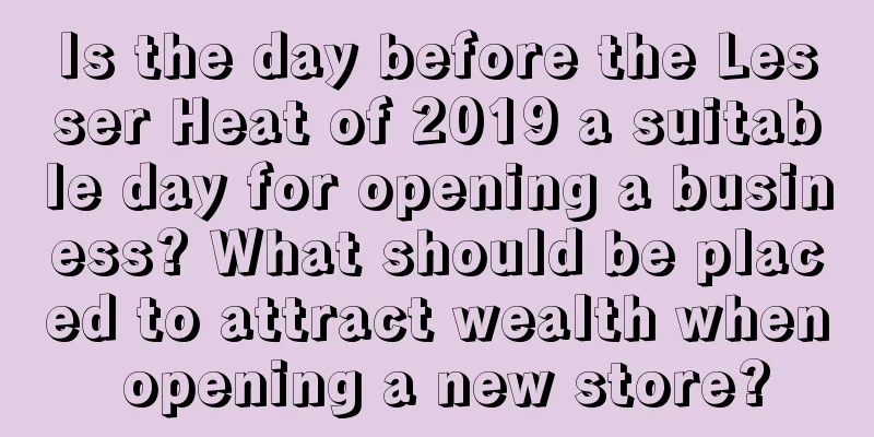 Is the day before the Lesser Heat of 2019 a suitable day for opening a business? What should be placed to attract wealth when opening a new store?