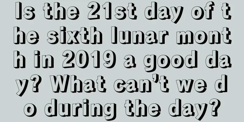 Is the 21st day of the sixth lunar month in 2019 a good day? What can’t we do during the day?