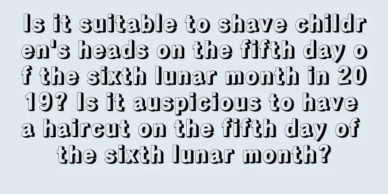 Is it suitable to shave children's heads on the fifth day of the sixth lunar month in 2019? Is it auspicious to have a haircut on the fifth day of the sixth lunar month?