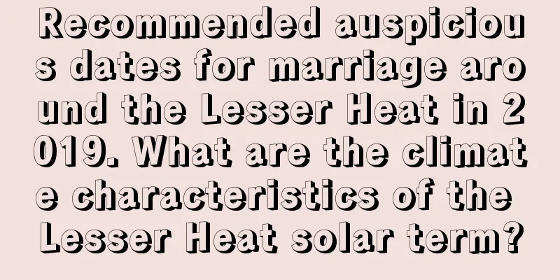 Recommended auspicious dates for marriage around the Lesser Heat in 2019. What are the climate characteristics of the Lesser Heat solar term?
