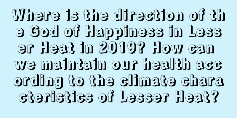 Where is the direction of the God of Happiness in Lesser Heat in 2019? How can we maintain our health according to the climate characteristics of Lesser Heat?