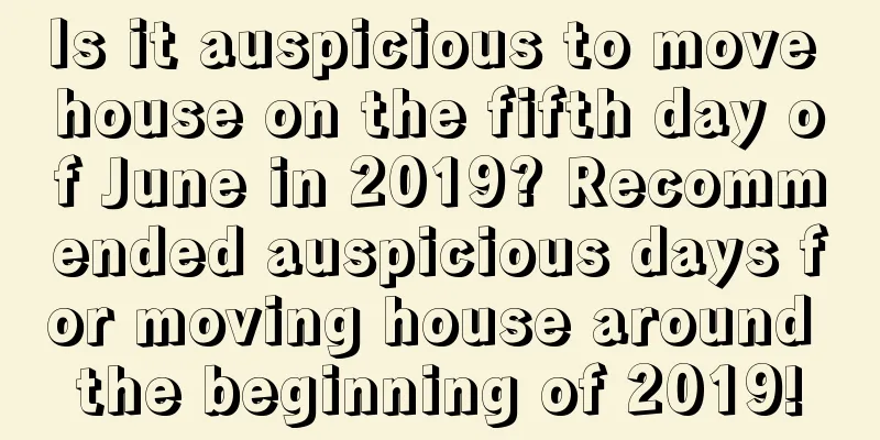 Is it auspicious to move house on the fifth day of June in 2019? Recommended auspicious days for moving house around the beginning of 2019!