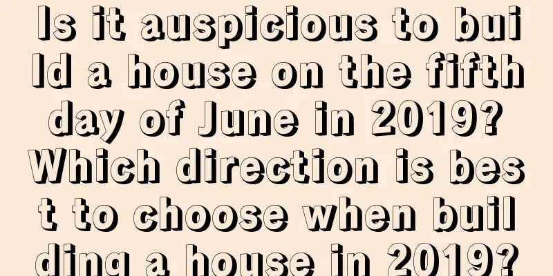 Is it auspicious to build a house on the fifth day of June in 2019? Which direction is best to choose when building a house in 2019?