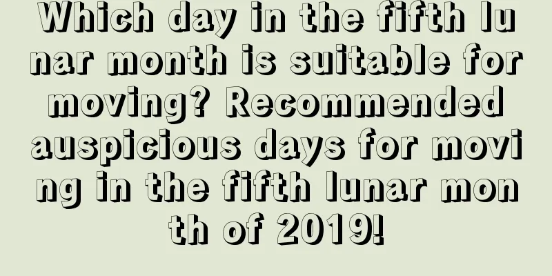 Which day in the fifth lunar month is suitable for moving? Recommended auspicious days for moving in the fifth lunar month of 2019!
