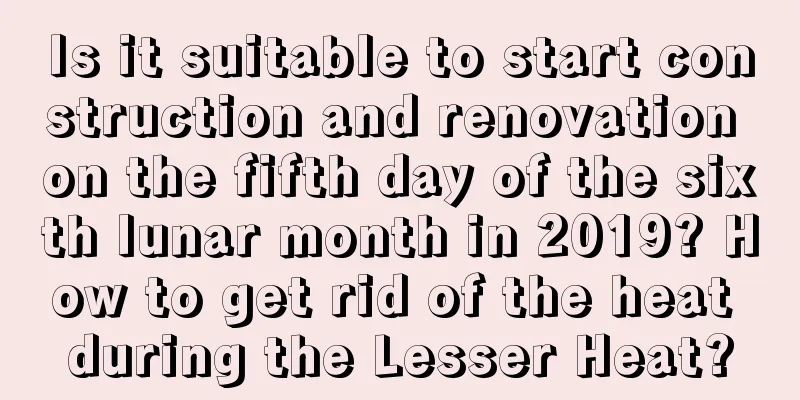 Is it suitable to start construction and renovation on the fifth day of the sixth lunar month in 2019? How to get rid of the heat during the Lesser Heat?