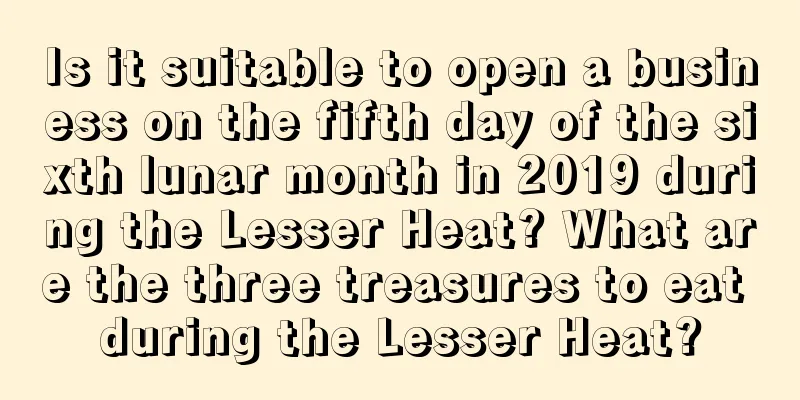Is it suitable to open a business on the fifth day of the sixth lunar month in 2019 during the Lesser Heat? What are the three treasures to eat during the Lesser Heat?