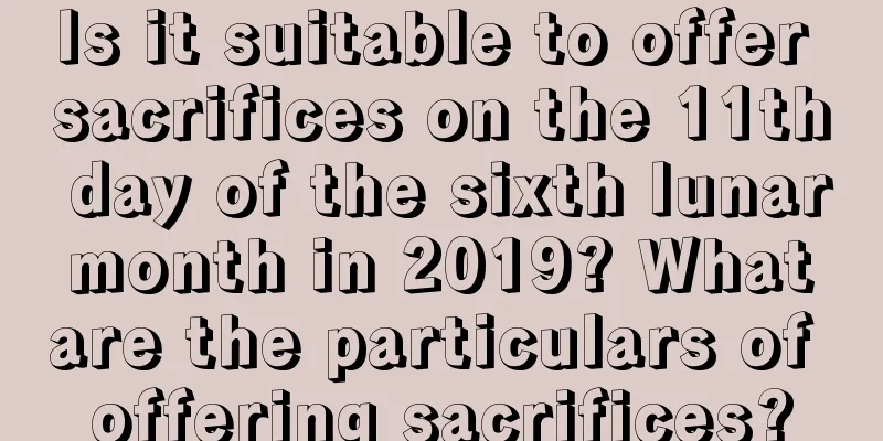 Is it suitable to offer sacrifices on the 11th day of the sixth lunar month in 2019? What are the particulars of offering sacrifices?