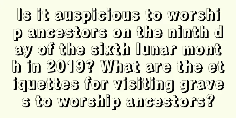 Is it auspicious to worship ancestors on the ninth day of the sixth lunar month in 2019? What are the etiquettes for visiting graves to worship ancestors?
