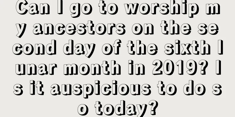 Can I go to worship my ancestors on the second day of the sixth lunar month in 2019? Is it auspicious to do so today?