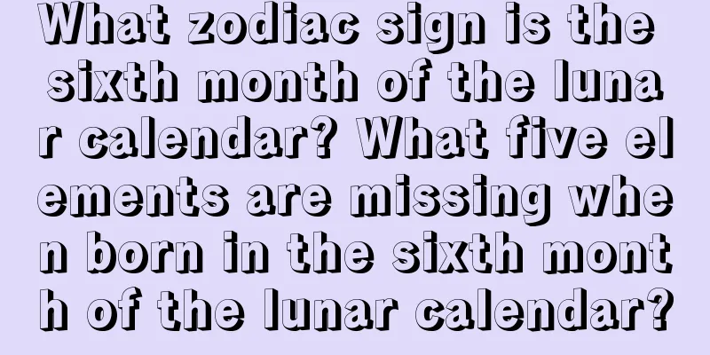 What zodiac sign is the sixth month of the lunar calendar? What five elements are missing when born in the sixth month of the lunar calendar?