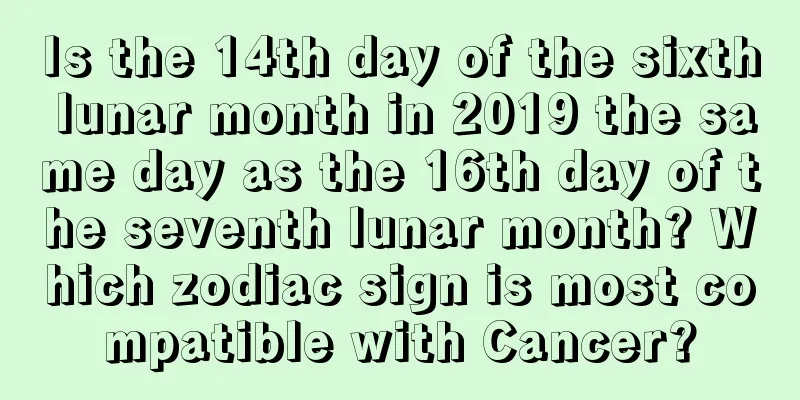 Is the 14th day of the sixth lunar month in 2019 the same day as the 16th day of the seventh lunar month? Which zodiac sign is most compatible with Cancer?