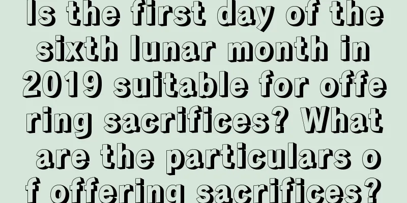 Is the first day of the sixth lunar month in 2019 suitable for offering sacrifices? What are the particulars of offering sacrifices?