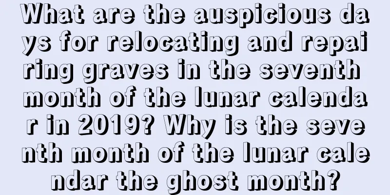 What are the auspicious days for relocating and repairing graves in the seventh month of the lunar calendar in 2019? Why is the seventh month of the lunar calendar the ghost month?