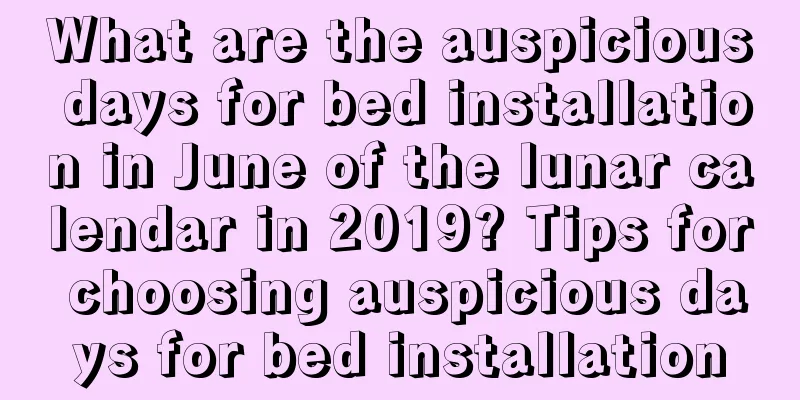 What are the auspicious days for bed installation in June of the lunar calendar in 2019? Tips for choosing auspicious days for bed installation