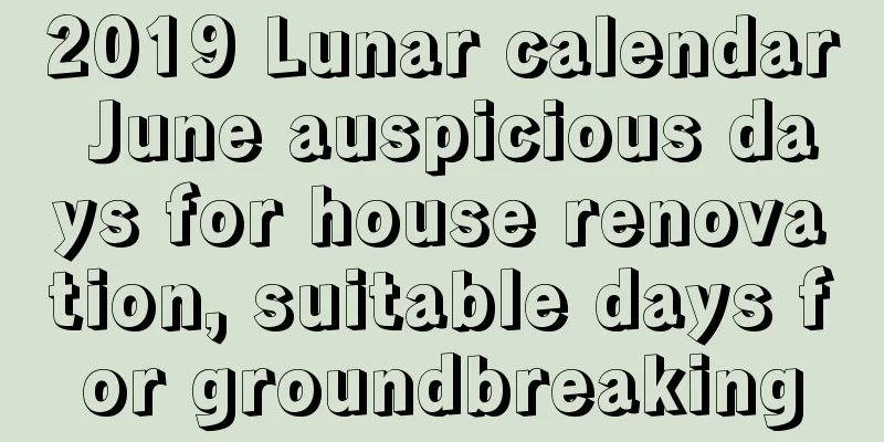 2019 Lunar calendar June auspicious days for house renovation, suitable days for groundbreaking