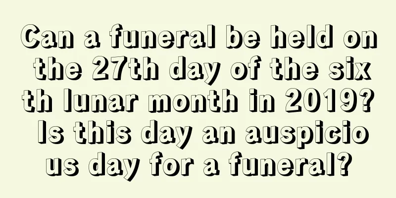 Can a funeral be held on the 27th day of the sixth lunar month in 2019? Is this day an auspicious day for a funeral?