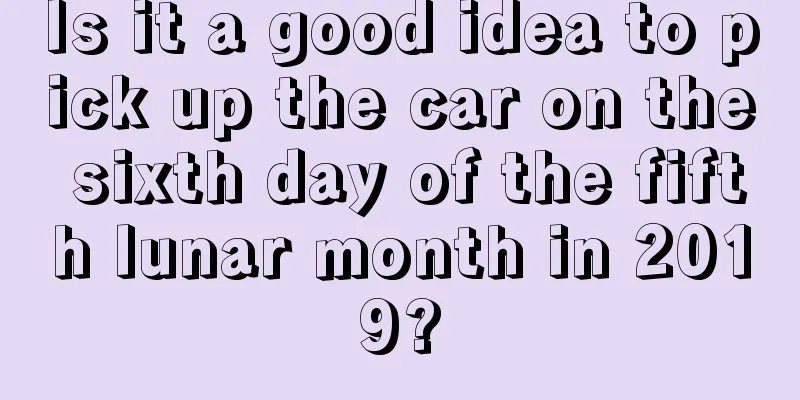 Is it a good idea to pick up the car on the sixth day of the fifth lunar month in 2019?