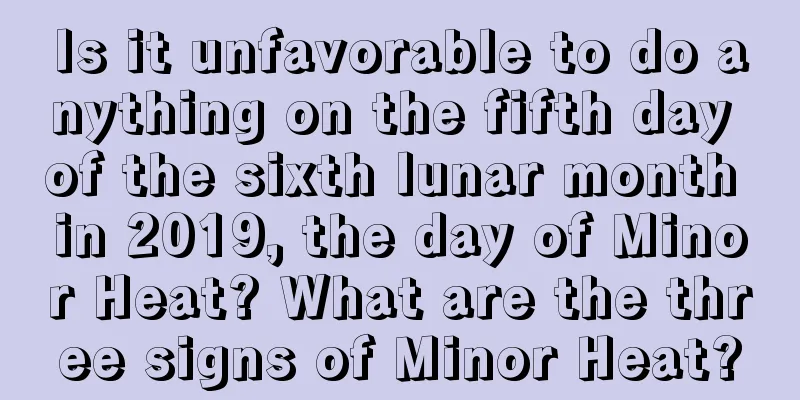 Is it unfavorable to do anything on the fifth day of the sixth lunar month in 2019, the day of Minor Heat? What are the three signs of Minor Heat?