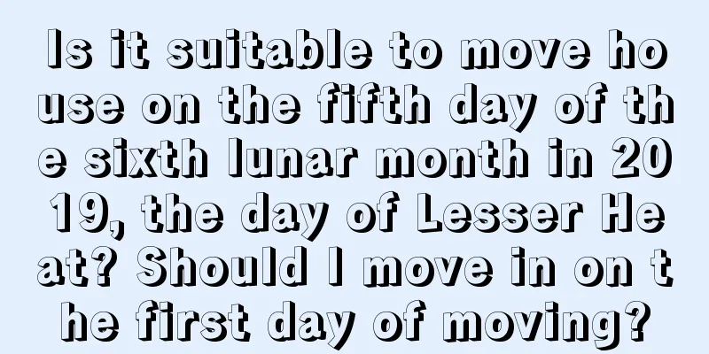 Is it suitable to move house on the fifth day of the sixth lunar month in 2019, the day of Lesser Heat? Should I move in on the first day of moving?