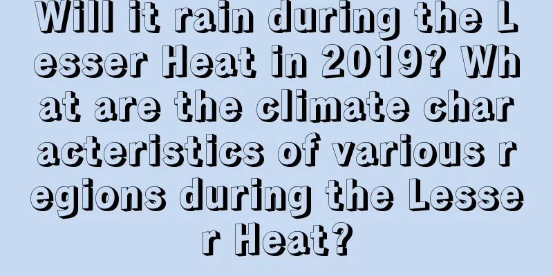 Will it rain during the Lesser Heat in 2019? What are the climate characteristics of various regions during the Lesser Heat?
