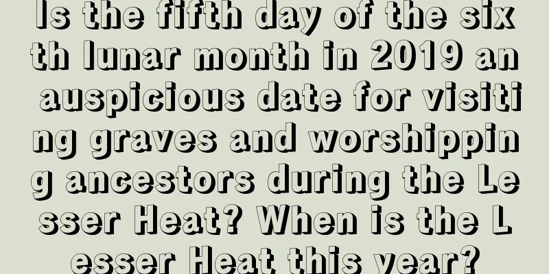 Is the fifth day of the sixth lunar month in 2019 an auspicious date for visiting graves and worshipping ancestors during the Lesser Heat? When is the Lesser Heat this year?