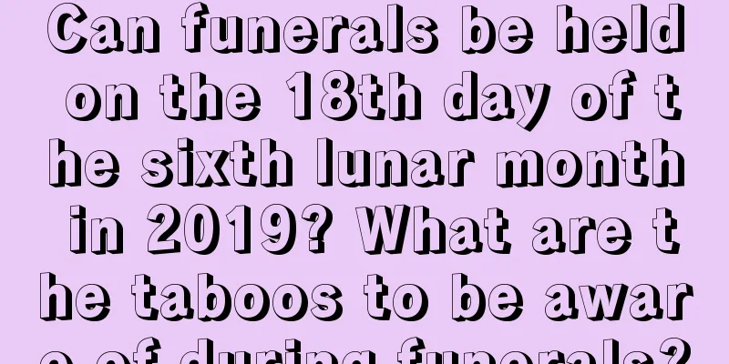 Can funerals be held on the 18th day of the sixth lunar month in 2019? What are the taboos to be aware of during funerals?