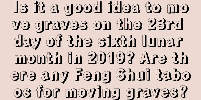 Is it a good idea to move graves on the 23rd day of the sixth lunar month in 2019? Are there any Feng Shui taboos for moving graves?