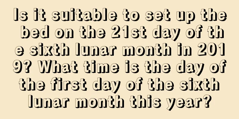 Is it suitable to set up the bed on the 21st day of the sixth lunar month in 2019? What time is the day of the first day of the sixth lunar month this year?
