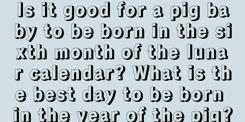 Is it good for a pig baby to be born in the sixth month of the lunar calendar? What is the best day to be born in the year of the pig?