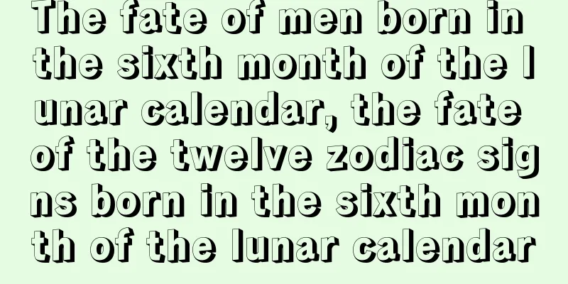 The fate of men born in the sixth month of the lunar calendar, the fate of the twelve zodiac signs born in the sixth month of the lunar calendar