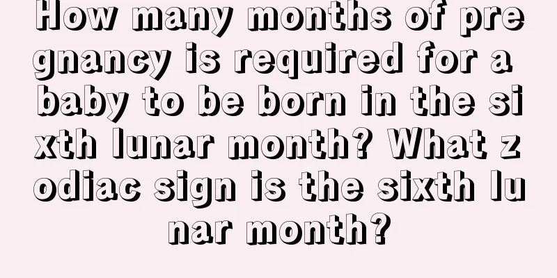 How many months of pregnancy is required for a baby to be born in the sixth lunar month? What zodiac sign is the sixth lunar month?