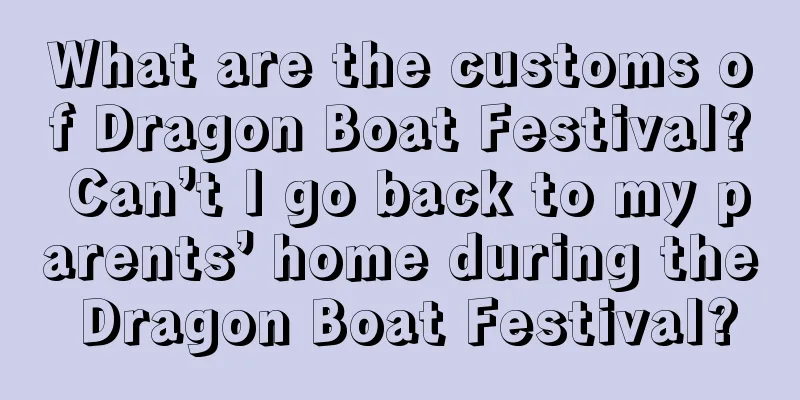 What are the customs of Dragon Boat Festival? Can’t I go back to my parents’ home during the Dragon Boat Festival?