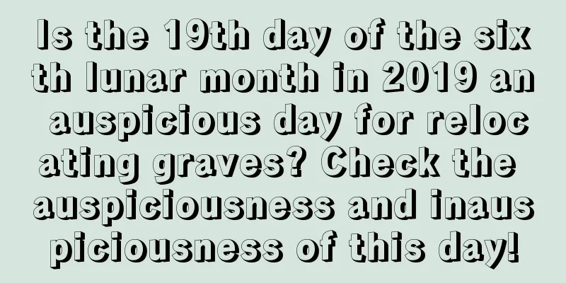 Is the 19th day of the sixth lunar month in 2019 an auspicious day for relocating graves? Check the auspiciousness and inauspiciousness of this day!
