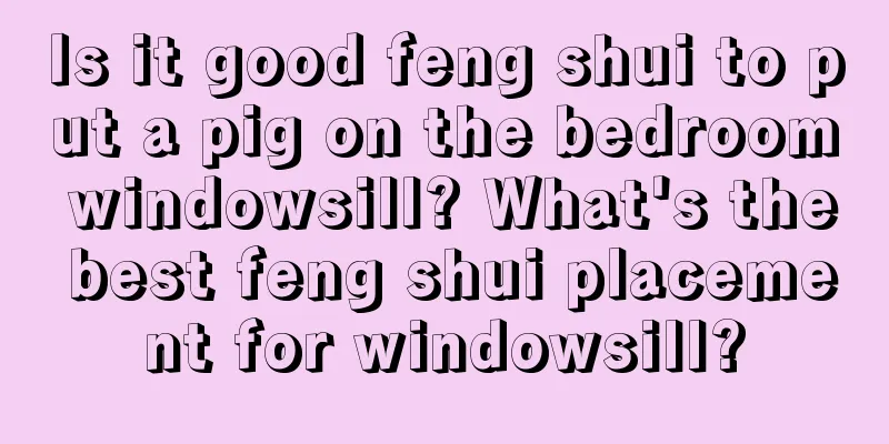 Is it good feng shui to put a pig on the bedroom windowsill? What's the best feng shui placement for windowsill?