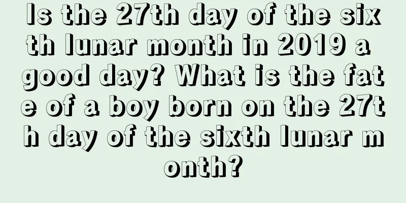 Is the 27th day of the sixth lunar month in 2019 a good day? What is the fate of a boy born on the 27th day of the sixth lunar month?