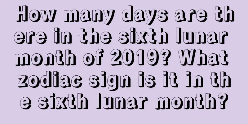 How many days are there in the sixth lunar month of 2019? What zodiac sign is it in the sixth lunar month?