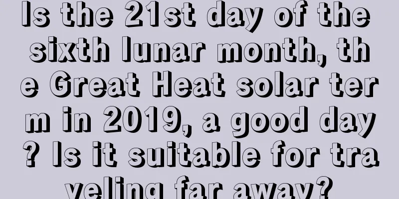 Is the 21st day of the sixth lunar month, the Great Heat solar term in 2019, a good day? Is it suitable for traveling far away?