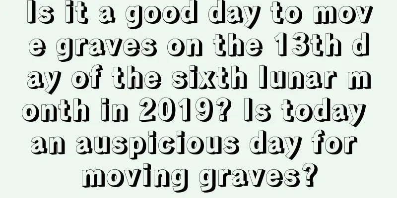 Is it a good day to move graves on the 13th day of the sixth lunar month in 2019? Is today an auspicious day for moving graves?