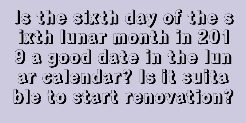 Is the sixth day of the sixth lunar month in 2019 a good date in the lunar calendar? Is it suitable to start renovation?
