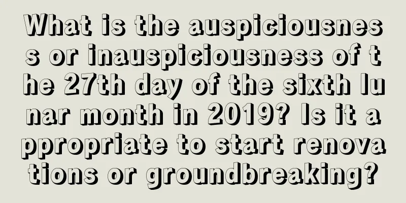 What is the auspiciousness or inauspiciousness of the 27th day of the sixth lunar month in 2019? Is it appropriate to start renovations or groundbreaking?