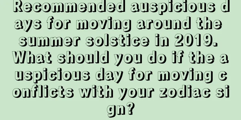 Recommended auspicious days for moving around the summer solstice in 2019. What should you do if the auspicious day for moving conflicts with your zodiac sign?