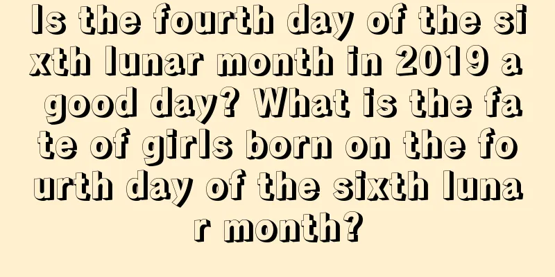 Is the fourth day of the sixth lunar month in 2019 a good day? What is the fate of girls born on the fourth day of the sixth lunar month?