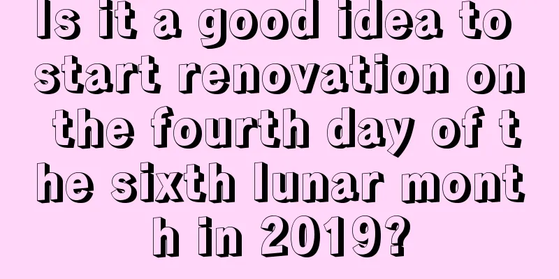 Is it a good idea to start renovation on the fourth day of the sixth lunar month in 2019?